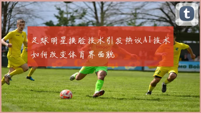 足球明星换脸技术引发热议AI技术如何改变体育界面貌