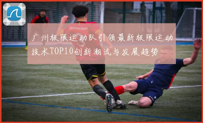 广州极限运动队引领最新极限运动技术TOP10创新潮流与发展趋势