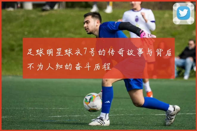 足球明星球衣7号的传奇故事与背后不为人知的奋斗历程