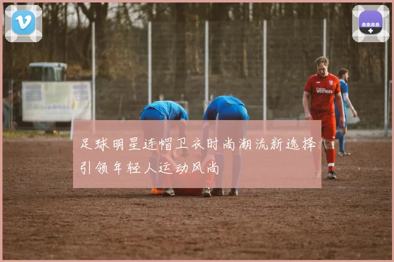 足球明星连帽卫衣时尚潮流新选择引领年轻人运动风尚