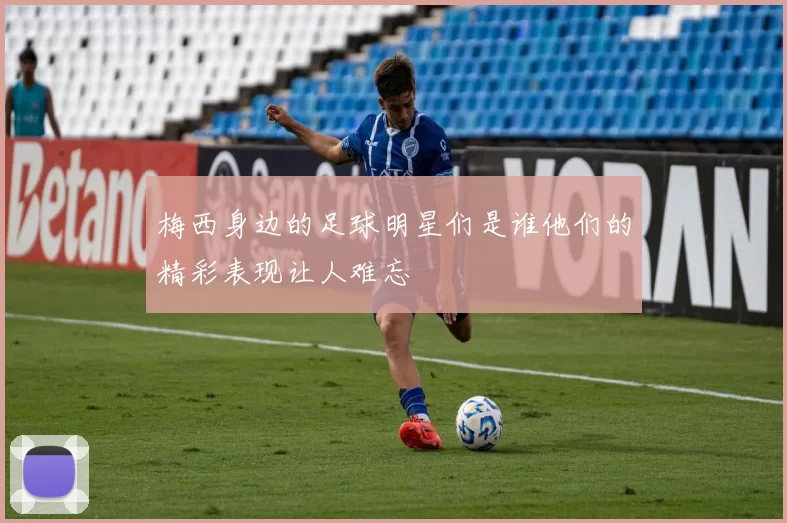 梅西身边的足球明星们是谁他们的精彩表现让人难忘