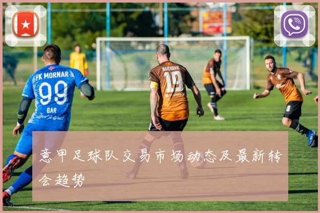 意甲足球队交易市场动态及最新转会趋势
