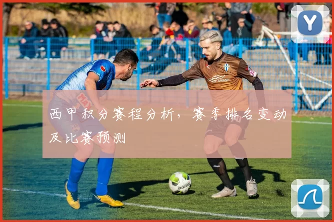 西甲积分赛程分析，赛季排名变动及比赛预测