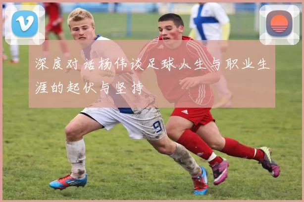 深度对话杨伟谈足球人生与职业生涯的起伏与坚持