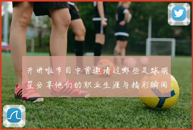 开讲啦节目中曾邀请过哪些足球明星分享他们的职业生涯与精彩瞬间