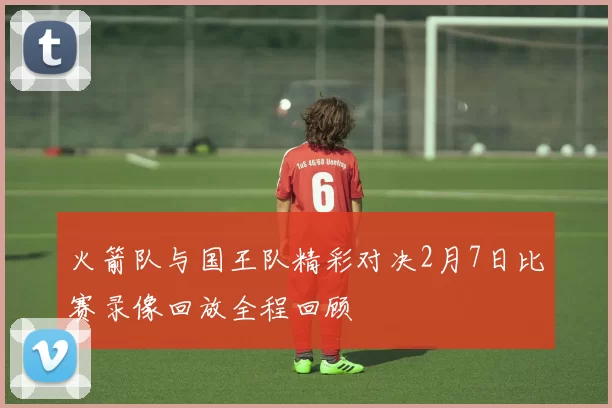 火箭队与国王队精彩对决2月7日比赛录像回放全程回顾