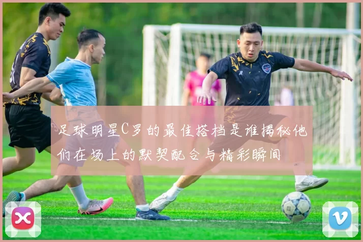 足球明星C罗的最佳搭档是谁揭秘他们在场上的默契配合与精彩瞬间