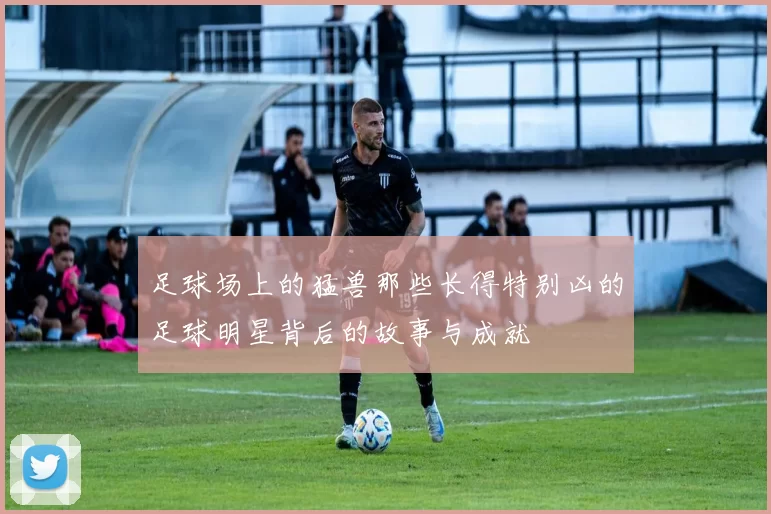足球场上的猛兽那些长得特别凶的足球明星背后的故事与成就