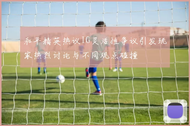 和平精英热议IG灵活性争议引发玩家热烈讨论与不同观点碰撞