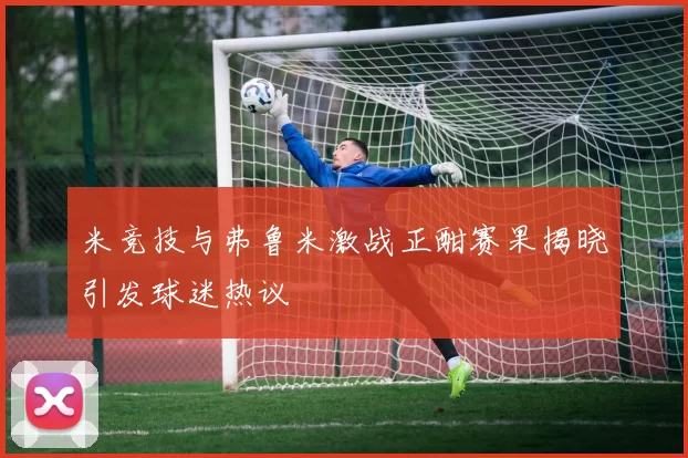 米竞技与弗鲁米激战正酣赛果揭晓引发球迷热议