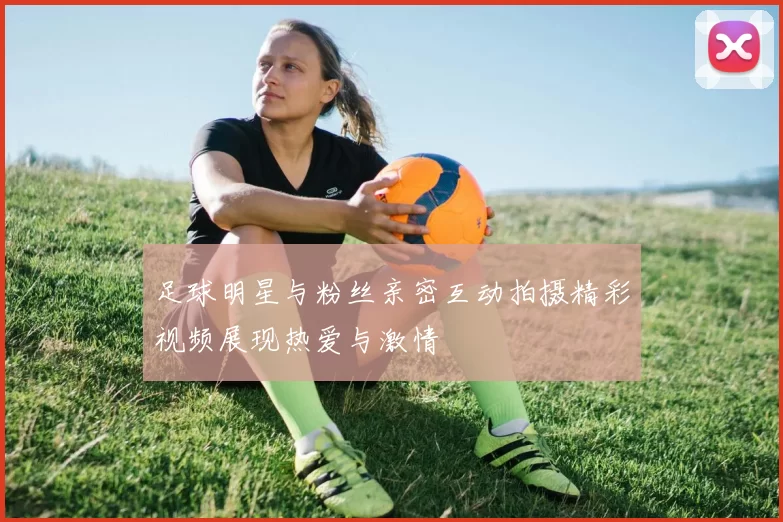 足球明星与粉丝亲密互动拍摄精彩视频展现热爱与激情
