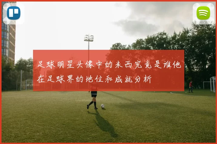 足球明星头像中的米西究竟是谁他在足球界的地位和成就分析