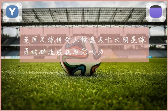 英国足球传奇人物盘点十大明星球员的辉煌成就与影响力