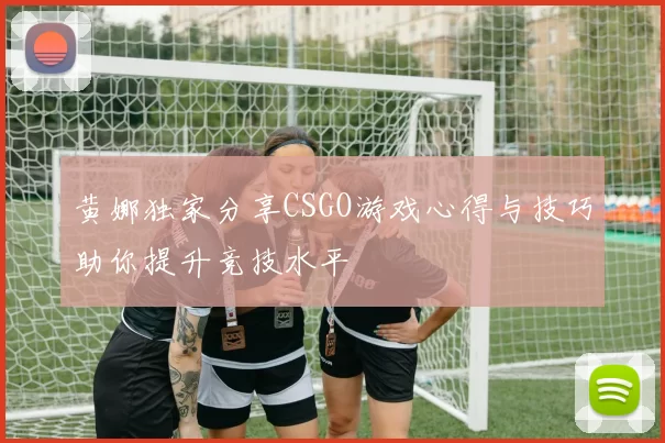 黄娜独家分享CSGO游戏心得与技巧助你提升竞技水平