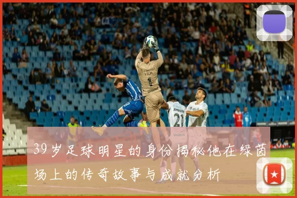 39岁足球明星的身份揭秘他在绿茵场上的传奇故事与成就分析