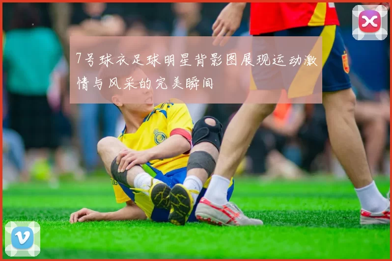 7号球衣足球明星背影图展现运动激情与风采的完美瞬间