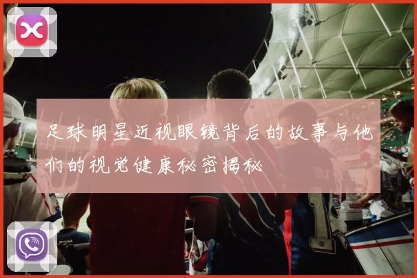 足球明星近视眼镜背后的故事与他们的视觉健康秘密揭秘