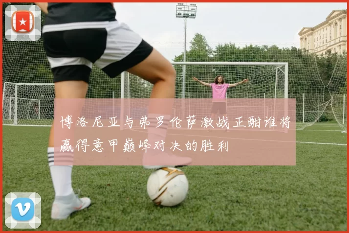 博洛尼亚与弗罗伦萨激战正酣谁将赢得意甲巅峰对决的胜利