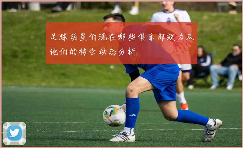 足球明星们现在哪些俱乐部效力及他们的转会动态分析