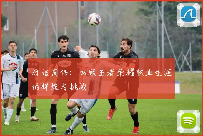 对话周伟：回顾王者荣耀职业生涯的辉煌与挑战