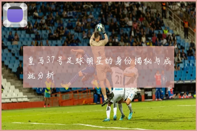 皇马37号足球明星的身份揭秘与成就分析