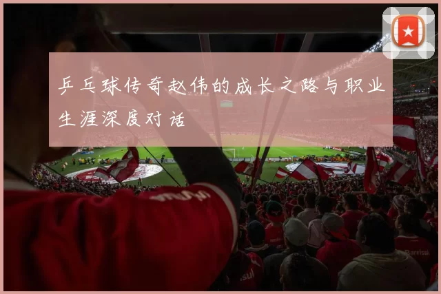 乒乓球传奇赵伟的成长之路与职业生涯深度对话
