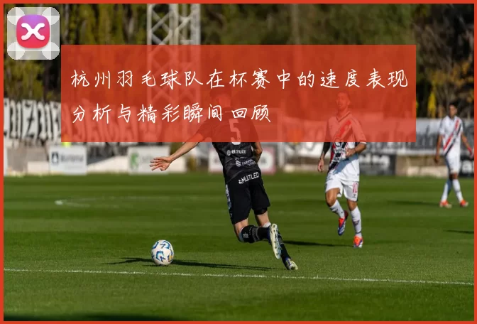 杭州羽毛球队在杯赛中的速度表现分析与精彩瞬间回顾