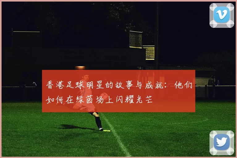 香港足球明星的故事与成就：他们如何在绿茵场上闪耀光芒