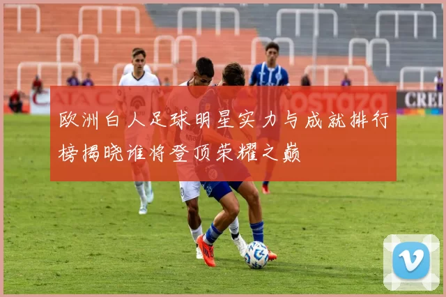 欧洲白人足球明星实力与成就排行榜揭晓谁将登顶荣耀之巅