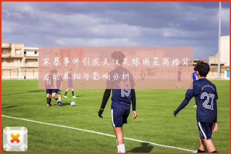 家暴事件引发关注足球明星离婚背后的真相与影响分析