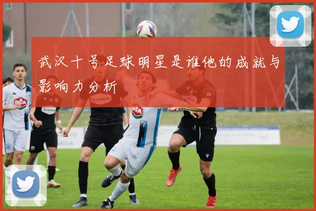 武汉十号足球明星是谁他的成就与影响力分析