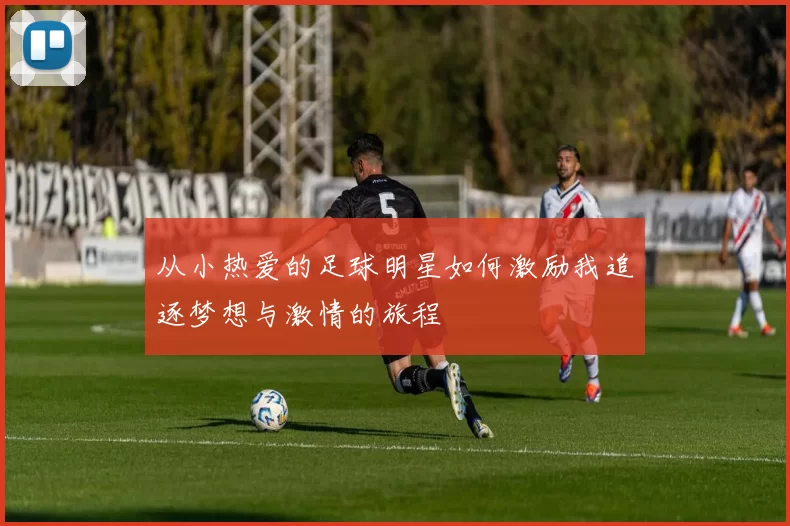 从小热爱的足球明星如何激励我追逐梦想与激情的旅程