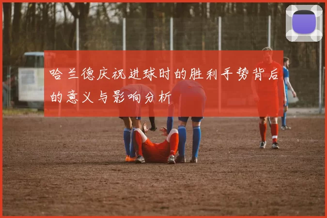哈兰德庆祝进球时的胜利手势背后的意义与影响分析