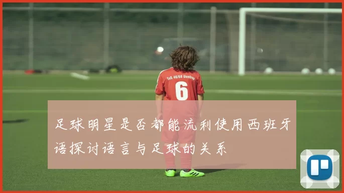 足球明星是否都能流利使用西班牙语探讨语言与足球的关系