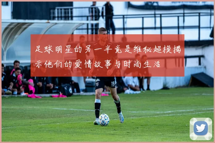 足球明星的另一半竟是维秘超模揭示他们的爱情故事与时尚生活
