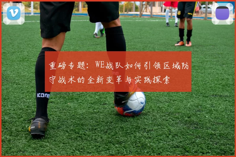 重磅专题：WE战队如何引领区域防守战术的全新变革与实践探索