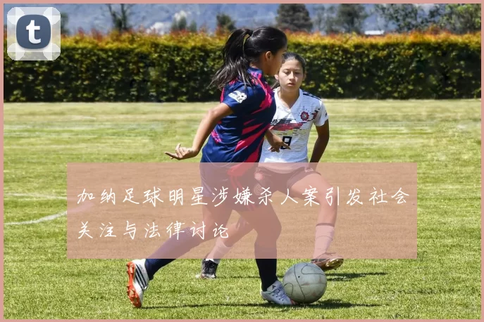 加纳足球明星涉嫌杀人案引发社会关注与法律讨论
