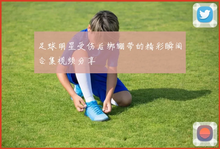 足球明星受伤后绑绷带的精彩瞬间合集视频分享