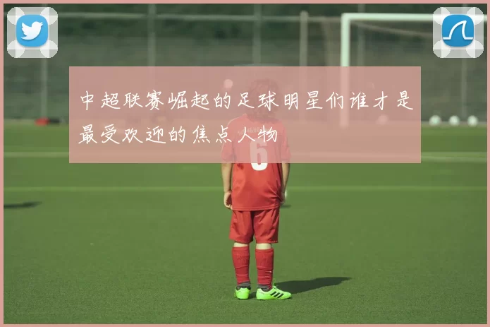 中超联赛崛起的足球明星们谁才是最受欢迎的焦点人物