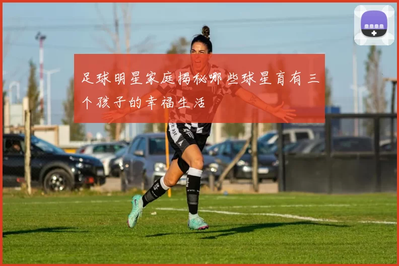 足球明星家庭揭秘哪些球星育有三个孩子的幸福生活