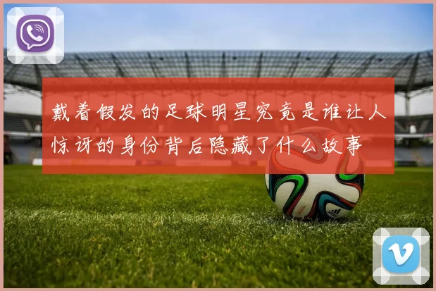 戴着假发的足球明星究竟是谁让人惊讶的身份背后隐藏了什么故事
