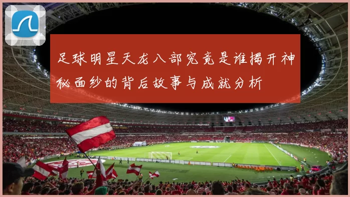足球明星天龙八部究竟是谁揭开神秘面纱的背后故事与成就分析