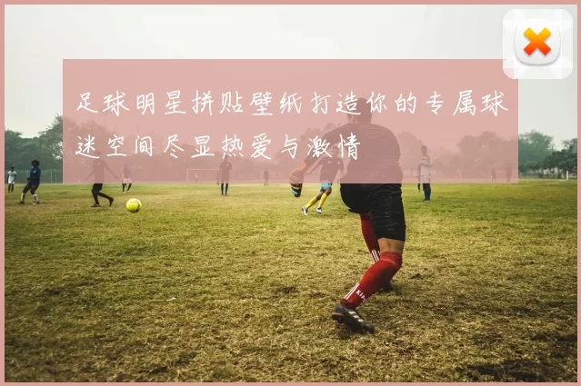 足球明星拼贴壁纸打造你的专属球迷空间尽显热爱与激情