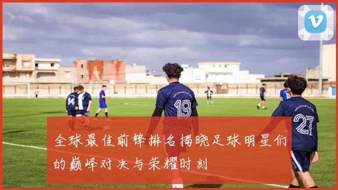 全球最佳前锋排名揭晓足球明星们的巅峰对决与荣耀时刻