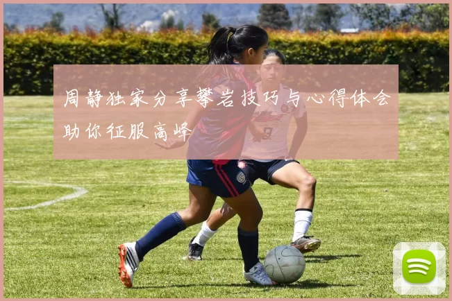 周静独家分享攀岩技巧与心得体会助你征服高峰