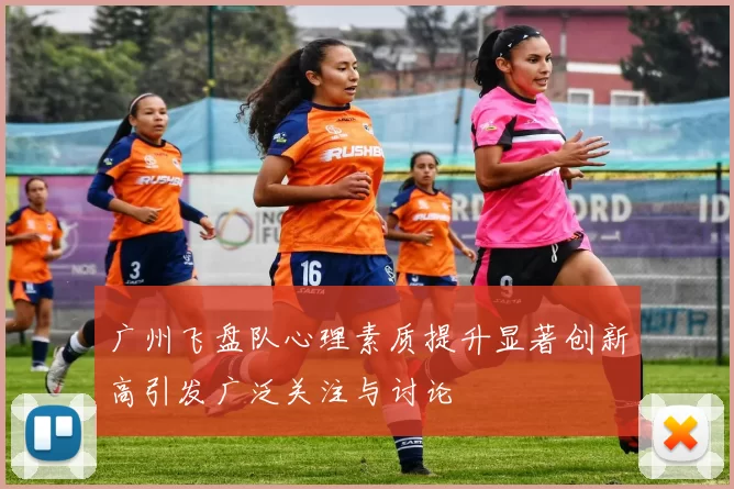 广州飞盘队心理素质提升显著创新高引发广泛关注与讨论