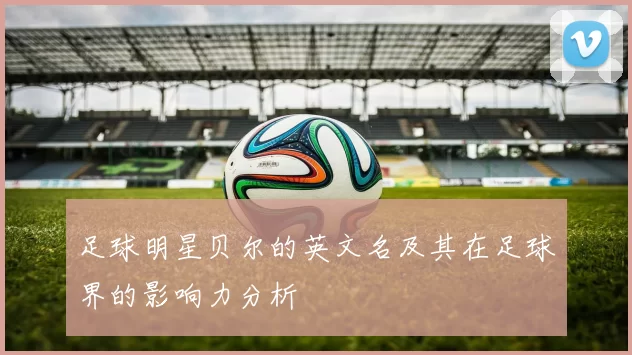足球明星贝尔的英文名及其在足球界的影响力分析