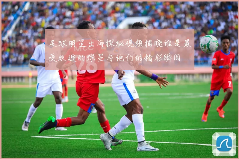 足球明星出海探秘视频揭晓谁是最受欢迎的球星与他们的精彩瞬间