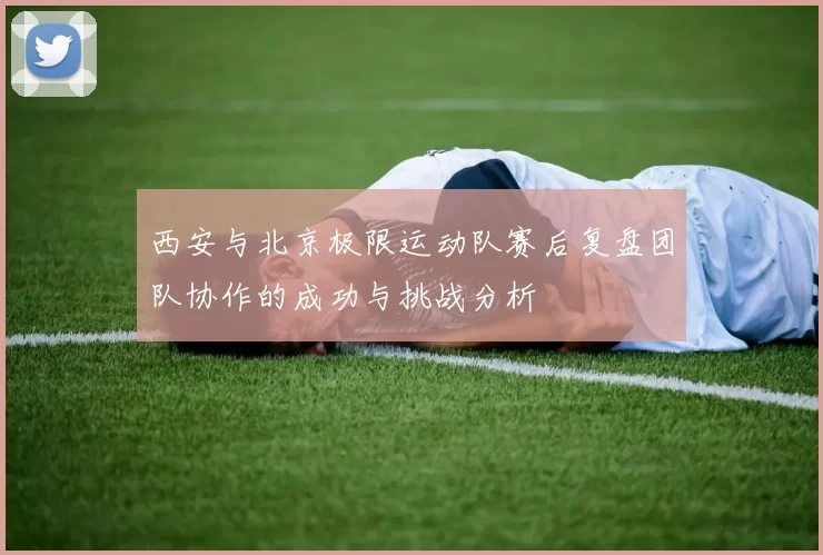 西安与北京极限运动队赛后复盘团队协作的成功与挑战分析