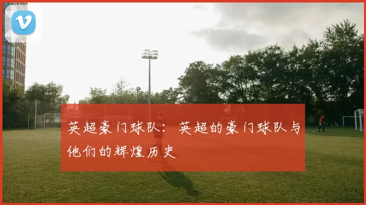 英超豪门球队：英超的豪门球队与他们的辉煌历史